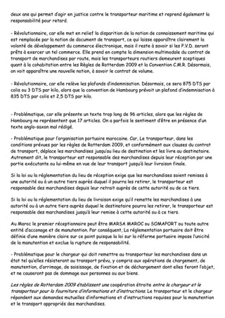 ddeeuuxx aannss qquuii ppeerrmmeett dd’’aaggiirr eenn jjuussttiiccee ccoonnttrree llee ttrraannssppoorrtteeuurr mmaarriittiimmee eett rreepprreenndd ééggaalleemmeenntt llaa
rreessppoonnssaabbiilliittéé ppoouurr rreettaarrdd..
-- RRéévvoolluuttiioonnnnaaiirree,, ccaarr eellllee mmeett eenn rreelliieeff llaa ddiissppaarriittiioonn ddee llaa nnoottiioonn ddee ccoonnnnaaiisssseemmeenntt mmaarriittiimmee qquuii
eesstt rreemmppllaaccééee ppaarr llaa nnoottiioonn ddee ddooccuummeenntt ddee ttrraannssppoorrtt,, ccee qquuii llaaiissssee aappppaarraaîîttrree ccllaaiirreemmeenntt llaa
vvoolloonnttéé ddee ddéévveellooppppeemmeenntt dduu ccoommmmeerrccee éélleeccttrroonniiqquuee,, mmaaiiss iill rreessttee àà ssaavvooiirr ssii lleess PP..VV..DD.. sseerroonntt
pprrêêttss àà eexxeerrcceerr uunn tteell ccoommmmeerrccee.. EEllllee pprreenndd eenn ccoommppttee llaa ddiimmeennssiioonn mmuullttiimmooddaallee dduu ccoonnttrraatt ddee
ttrraannssppoorrtt ddee mmaarrcchhaannddiisseess ppaarr rroouuttee,, mmaaiiss lleess ttrraannssppoorrtteeuurrss rroouuttiieerrss ddeemmeeuurreenntt sscceeppttiiqquueess
qquuaanntt àà llaa ccoohhaabbiittaattiioonn eennttrree lleess RRèègglleess ddee RRootttteerrddaamm 22000099 eett llaa CCoonnvveennttiioonn CC..MM..RR.. DDééssoorrmmaaiiss,,
oonn vvooiitt aappppaarraaîîttrree uunnee nnoouuvveellllee nnoottiioonn,, àà ssaavvooiirr llee ccoonnttrraatt ddee vvoolluummee..
-- RRéévvoolluuttiioonnnnaaiirree,, ccaarr eellllee rreellèèvvee lleess ppllaaffoonnddss dd’’iinnddeemmnniissaattiioonn.. DDééssoorrmmaaiiss,, ccee sseerraa 887755 DDTTSS ppaarr
ccoolliiss oouu 33 DDTTSS ppaarr kkiilloo,, aalloorrss qquuee llaa ccoonnvveennttiioonn ddee HHaammbboouurrgg pprréévvooiitt uunn ppllaaffoonndd dd’’iinnddeemmnniissaattiioonn àà
883355 DDTTSS ppaarr ccoolliiss eett 22,,55 DDTTSS ppaarr kkiilloo..
-- PPrroobblléémmaattiiqquuee,, ccaarr eellllee pprréésseennttee uunn tteexxttee ttrroopp lloonngg ddee 9966 aarrttiicclleess,, aalloorrss qquuee lleess rrèègglleess ddee
HHaammbboouurrgg nnee rreepprréésseenntteenntt qquuee 1177 aarrttiicclleess.. OOnn aa ppaarrffooiiss llee sseennttiimmeenntt dd’’êêttrree eenn pprréésseennccee dd’’uunn
tteexxttee aanngglloo--ssaaxxoonn mmaall rrééddiiggéé..
-- PPrroobblléémmaattiiqquuee ppoouurr ll’’oorrggaanniissaattiioonn ppoorrttuuaaiirree mmaarrooccaaiinnee.. CCaarr,, LLee ttrraannssppoorrtteeuurr,, ddaannss lleess
ccoonnddiittiioonnss pprréévvuueess ppaarr lleess rrèègglleess ddee RRootttteerrddaamm 22000099,, eett ccoonnffoorrmméémmeenntt aauuxx ccllaauusseess dduu ccoonnttrraatt
ddee ttrraannssppoorrtt,, ddééppllaaccee lleess mmaarrcchhaannddiisseess jjuussqquu’’aauu lliieeuu ddee ddeessttiinnaattiioonn eett lleess lliivvrree aauu ddeessttiinnaattaaiirree..
AAuuttrreemmeenntt ddiitt,, llee ttrraannssppoorrtteeuurr eesstt rreessppoonnssaabbllee ddeess mmaarrcchhaannddiisseess ddeeppuuiiss lleeuurr rréécceeppttiioonn ppaarr uunnee
ppaarrttiiee eexxééccuuttaannttee oouu lluuii--mmêêmmee eenn vvuuee ddee lleeuurr ttrraannssppoorrtt jjuussqquu’’àà lleeuurr lliivvrraaiissoonn ffiinnaallee..
SSii llaa llooii oouu llaa rréégglleemmeennttaattiioonn dduu lliieeuu ddee rréécceeppttiioonn eexxiiggee qquuee lleess mmaarrcchhaannddiisseess ssooiieenntt rreemmiisseess àà
uunnee aauuttoorriittéé oouu àà uunn aauuttrree ttiieerrss aauupprrèèss dduuqquueell iill ppoouurrrraa lleess rreettiirreerr,, llee ttrraannssppoorrtteeuurr eesstt
rreessppoonnssaabbllee ddeess mmaarrcchhaannddiisseess ddeeppuuiiss lleeuurr rreettrraaiitt aauupprrèèss ddee cceettttee aauuttoorriittéé oouu ddee ccee ttiieerrss..
SSii llaa llooii oouu llaa rréégglleemmeennttaattiioonn dduu lliieeuu ddee lliivvrraaiissoonn eexxiiggee qquu’’iill rreemmeettttee lleess mmaarrcchhaannddiisseess àà uunnee
aauuttoorriittéé oouu àà uunn aauuttrree ttiieerrss aauupprrèèss dduuqquueell llee ddeessttiinnaattaaiirree ppoouurrrraa lleess rreettiirreerr,, llee ttrraannssppoorrtteeuurr eesstt
rreessppoonnssaabbllee ddeess mmaarrcchhaannddiisseess jjuussqquu’’àà lleeuurr rreemmiissee àà cceettttee aauuttoorriittéé oouu àà ccee ttiieerrss..
AAuu MMaarroocc llee pprreemmiieerr rréécceeppttiioonnnnaaiirree ppeeuutt êêttrree MMAARRSSAA MMAARROOCC oouu SSOOMMAAPPOORRTT oouu ttoouuttee aauuttrree
eennttiittéé dd’’aaccccoonnaaggee eett ddee mmaannuutteennttiioonn.. PPaarr ccoonnssééqquueenntt,, LLaa rréégglleemmeennttaattiioonn ppoorrttuuaaiirree ddooiitt êêttrree
ddééffiinniiee dd’’uunnee mmaanniièèrree ccllaaiirree ssuurr ccee ppooiinntt ppuuiissqquuee llaa llooii ssuurr llaa rrééffoorrmmee ppoorrttuuaaiirree iimmppoossee ll’’uunniicciittéé
ddee llaa mmaannuutteennttiioonn eett eexxcclluuee llaa rruuppttuurree ddee rreessppoonnssaabbiilliittéé..
-- PPrroobblléémmaattiiqquuee ppoouurr llee cchhaarrggeeuurr qquuii ddooiitt rreemmeettttrree aauu ttrraannssppoorrtteeuurr lleess mmaarrcchhaannddiisseess ddaannss uunn
ééttaatt tteell qquu’’eelllleess rrééssiisstteerroonntt aauu ttrraannssppoorrtt pprréévvuu,, yy ccoommpprriiss aauuxx ooppéérraattiioonnss ddee cchhaarrggeemmeenntt,, ddee
mmaannuutteennttiioonn,, dd’’aarrrriimmaaggee,, ddee ssaaiissiissssaaggee,, ddee ffiixxaattiioonn eett ddee ddéécchhaarrggeemmeenntt ddoonntt eelllleess ffeerroonntt ll’’oobbjjeett,,
eett nnee ccaauusseerroonntt ppaass ddee ddoommmmaaggee aauuxx ppeerrssoonnnneess oouu aauuxx bbiieennss..
LLeess rrèègglleess ddee RRootttteerrddaamm 22000099 ééttaabblliisssseenntt uunnee ccooooppéérraattiioonn ééttrrooiittee eennttrree llee cchhaarrggeeuurr eett llee
ttrraannssppoorrtteeuurr ppoouurr llaa ffoouurrnniittuurree dd’’iinnffoorrmmaattiioonnss eett dd’’iinnssttrruuccttiioonnss.. LLee ttrraannssppoorrtteeuurr eett llee cchhaarrggeeuurr
rrééppoonnddeenntt aauuxx ddeemmaannddeess mmuuttuueelllleess dd’’iinnffoorrmmaattiioonnss eett dd’’iinnssttrruuccttiioonnss rreeqquuiisseess ppoouurr llaa mmaannuutteennttiioonn
eett llee ttrraannssppoorrtt aapppprroopprriiééss ddeess mmaarrcchhaannddiisseess..
 