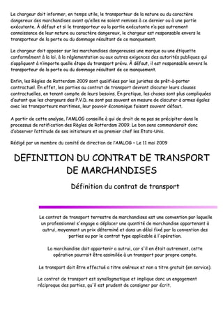 LLee cchhaarrggeeuurr ddooiitt iinnffoorrmmeerr,, eenn tteemm
ddaannggeerreeuuxx ddeess mmaarrcchhaannddiisseess aavvaann
eexxééccuuttaannttee.. ÀÀ ddééffaauutt eett ssii llee ttrraann
ccoonnnnaaiissssaannccee ddee lleeuurr nnaattuurree oouu ccaarr
ttrraannssppoorrtteeuurr ddee llaa ppeerrttee oouu dduu ddoo
LLee cchhaarrggeeuurr ddooiitt aappppoosseerr ssuurr lleess mm
ccoonnffoorrmméémmeenntt àà llaa llooii,, àà llaa rréégglleemm
ss’’aapppplliiqquueenntt àà nn’’iimmppoorrttee qquueellllee ééttaa
ttrraannssppoorrtteeuurr ddee llaa ppeerrttee oouu dduu ddoo
EEnnffiinn,, lleess RRèègglleess ddee RRootttteerrddaamm 2200
ccoonnttrraaccttuueell.. EEnn eeffffeett,, lleess ppaarrttiieess
ccoonnttrraaccttuueelllleess,, eenn tteennaanntt ccoommppttee
dd’’aauuttaanntt qquuee lleess cchhaarrggeeuurrss ddeess PP..VV
aavveecc lleess ttrraannssppoorrtteeuurrss mmaarriittiimmeess,,
AA ppaarrttiirr ddee cceettttee aannaallyyssee,, ll’’AAMMLLOO
pprroocceessssuuss ddee rraattiiffiiccaattiioonn ddeess RRèègg
dd’’oobbsseerrvveerr ll’’aattttiittuuddee ddee sseess iinniittiiaatt
RRééddiiggéé ppaarr uunn mmeemmbbrree dduu ccoommiittéé dd
DDEEFFIINNIITTIIOONN DD
DDEE
DDééff
LLee ccoonnttrraatt ddee ttrraannsspp
uunn pprrooffeessssiioonnnneell ss''e
aauuttrruuii,, mmooyyeennnnaanntt
ppaarrttiiee
LLaa mmaarrcchhaannddiissee
ooppéérraattiioonn ppoouu
LLee ttrraannssppoorrtt ddooiitt êêtt
LLee ccoonnttrraatt ddee ttrraannsspp
rréécciipprrooqquuee ddeess ppaarrttiiee
mmppss uuttiillee,, llee ttrraannssppoorrtteeuurr ddee llaa nnaattuurree oo
nntt qquu’’eelllleess nnee ssooiieenntt rreemmiisseess àà ccee ddeerrnniiee
nnssppoorrtteeuurr oouu llaa ppaarrttiiee eexxééccuuttaannttee nn’’aa ppaa
rraaccttèèrree ddaannggeerreeuuxx,, llee cchhaarrggeeuurr eesstt rreess
oommmmaaggee rrééssuullttaanntt ddee ccee mmaannqquueemmeenntt..
mmaarrcchhaannddiisseess ddaannggeerreeuusseess uunnee mmaarrqquuee
mmeennttaattiioonn oouu aauuxx aauuttrreess eexxiiggeenncceess ddeess aa
aappee dduu ttrraannssppoorrtt pprréévvuu.. ÀÀ ddééffaauutt,, iill eesstt
oommmmaaggee rrééssuullttaanntt ddee ccee mmaannqquueemmeenntt..
000099 ssoonntt qquuaalliiffiiééeess ppaarr lleess jjuurriisstteess ddee pp
aauu ccoonnttrraatt ddee ttrraannssppoorrtt ddeevvrroonntt ddiissccuutt
ddee lleeuurrss bbeessooiinnss.. EEnn pprraattiiqquuee,, lleess cchhoossee
VV..DD.. nnee ssoonntt ppaass ssoouuvveenntt eenn mmeessuurree ddee dd
,, lleeuurr ppoouuvvooiirr ééccoonnoommiiqquuee ffaaiissaanntt ssoouuvvee
OOGG ccoonnsseeiillllee àà qquuii ddee ddrrooiitt ddee nnee ppaass ssee p
gglleess ddee RRootttteerrddaamm 22000099.. LLee bboonn sseennss ccoo
tteeuurrss eett aauu pprreemmiieerr cchheeff lleess EEttaattss--UUnniiss
ddee ddiirreeccttiioonn ddee ll’’AAMMLLOOGG –– LLee 1111 mmaaii 2200
DDUU CCOONNTTRRAATT DDEE TTRR
MMAARRCCHHAANNDDIISSEESS
ffiinniittiioonn dduu ccoonnttrraatt ddee ttrraann
ppoorrtt tteerrrreessttrree ddee mmaarrcchhaannddiisseess eesstt uunne
'eennggaaggee aa ddééppllaacceerr uunnee qquuaannttiittéé ddee mmaarrcc
uunn pprriixx ddéétteerrmmiinnéé eett ddaannss uunn ddééllaaii ffiixxéé
eess oouu ppaarr llee ccoonnttrraatt ttyyppee aapppplliiccaabbllee àà ll''oo
ddooiitt aappppaarrtteenniirr aa aauuttrruuii,, ccaarr ss''iill eenn ééttaa
uurrrraaiitt êêttrree aassssiimmiillééee àà uunn ttrraannssppoorrtt ppoouu
ttrree eeffffeeccttuuéé aa ttiittrree oonnéérreeuuxx eett nnoonn aa ttii
ppoorrtt eesstt ssyynnaallllaaggmmaattiiqquuee eett iimmpplliiqquuee ddoonn
eess,, qquu''iill eesstt pprruuddeenntt ddee ccoonnssiiggnneerr ppaarr éé
oouu dduu ccaarraaccttèèrree
eerr oouu àà uunnee ppaarrttiiee
aass aauuttrreemmeenntt
ssppoonnssaabbllee eennvveerrss llee
oouu uunnee ééttiiqquueettttee
aauuttoorriittééss ppuubblliiqquueess qquuii
rreessppoonnssaabbllee eennvveerrss llee
pprrêêtt--àà--ppoorrtteerr
tteerr lleeuurrss ccllaauusseess
eess ssoonntt pplluuss ccoommpplliiqquuééeess
ddiissccuutteerr àà aarrmmeess ééggaalleess
enntt ddééffaauutt..
pprréécciippiitteerr ddaannss llee
oommmmaannddeerraaiitt ddoonncc
ss..
000099
RRAANNSSPPOORRTT
nnssppoorrtt
nee ccoonnvveennttiioonn ppaarr llaaqquueellllee
cchhaannddiissee aappppaarrtteennaanntt àà
éé ppaarr llaa ccoonnvveennttiioonn ddeess
ooppéérraattiioonn..
aaiitt aauuttrreemmeenntt,, cceettttee
uurr pprroopprree ccoommppttee..
iittrree ggrraattuuiitt ((eenn sseerrvviiccee))..
nncc uunn eennggaaggeemmeenntt
ééccrriitt..
 