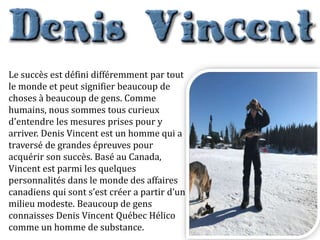 Le succès est défini différemment par tout
le monde et peut signifier beaucoup de
choses à beaucoup de gens. Comme
humains, nous sommes tous curieux
d'entendre les mesures prises pour y
arriver. Denis Vincent est un homme qui a
traversé de grandes épreuves pour
acquérir son succès. Basé au Canada,
Vincent est parmi les quelques
personnalités dans le monde des affaires
canadiens qui sont s’est créer a partir d’un
milieu modeste. Beaucoup de gens
connaisses Denis Vincent Québec Hélico
comme un homme de substance.
 