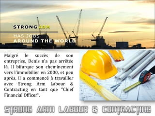 Malgré le succès de son
entreprise, Denis n'a pas arrêtée
là. Il bifurque son cheminement
vers l'immobilier en 2000, et peu
après, il a commencé à travailler
avec Strong Arm Labour &
Contracting en tant que ‘’Chief
Financial Officer’’.
 