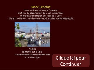 Bonne Réponse
                   Nantes est une commune française
           chef-lieu du département de la Loire-Atlantique
               et préfecture de région des Pays de la Loire
Elle est la ville centre de la communauté urbaine Nantes Métropole.




                    Nantes
             Le Marité sur la Loire
      le dôme de Notre-Dame de Bon Port
               la tour Bretagne
                                                Clique ici pour
                                                  Continuer
 