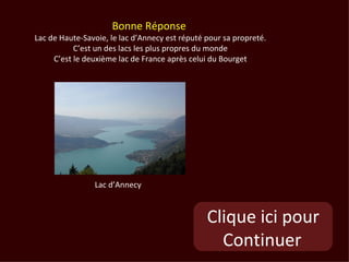 Bonne Réponse
Lac de Haute-Savoie, le lac d’Annecy est réputé pour sa propreté.
           C’est un des lacs les plus propres du monde
     C’est le deuxième lac de France après celui du Bourget




                Lac d’Annecy



                                                Clique ici pour
                                                  Continuer
 