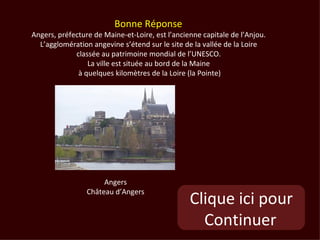 Bonne Réponse
Angers, préfecture de Maine-et-Loire, est l’ancienne capitale de l’Anjou.
  L’agglomération angevine s’étend sur le site de la vallée de la Loire
             classée au patrimoine mondial de l’UNESCO.
                 La ville est située au bord de la Maine
              à quelques kilomètres de la Loire (la Pointe)




                      Angers
                 Château d’Angers
                                                 Clique ici pour
                                                   Continuer
 