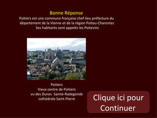 Bonne Réponse
Poitiers est une commune française chef-lieu préfecture du
département de la Vienne et de la région Poitou-Charentes
           Ses habitants sont appelés les Poitevins




                   Poitiers
           Vieux centre de Poitiers
       vu des Dunes Sainte-Radegonde
           cathédrale Saint-Pierre           Clique ici pour
                                               Continuer
 