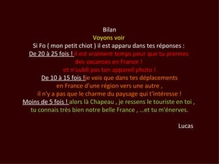 Bilan
                            Voyons voir
   Si Fo ( mon petit chiot ) il est apparu dans tes réponses :
 De 20 à 25 fois ! il est vraiment temps pour que tu prennes
                     des vacances en France !
                et n'oubli pas ton appareil photo !
        De 10 à 15 fois !je vois que dans tes déplacements
              en France d'une région vers une autre ,
     il n'y a pas que le charme du paysage qui t'intéresse !
Moins de 5 fois ! alors là Chapeau , je ressens le touriste en toi ,
  tu connais très bien notre belle France , …et tu m'énerves.

                                                             Lucas
 