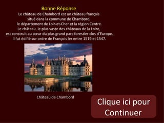 Bonne Réponse
         Le château de Chambord est un château français
               situé dans la commune de Chambord,
        le département de Loir-et-Cher et la région Centre.
         Le château, le plus vaste des châteaux de la Loire,
est construit au cœur du plus grand parc forestier clos d’Europe.
    Il fut édifié sur ordre de François Ier entre 1519 et 1547.




                  Château de Chambord
                                                       Clique ici pour
                                                         Continuer
 