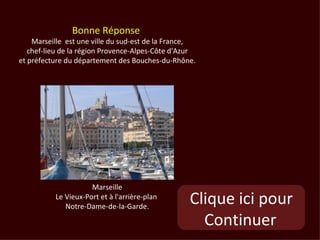 Bonne Réponse
    Marseille est une ville du sud-est de la France,
   chef-lieu de la région Provence-Alpes-Côte d'Azur
et préfecture du département des Bouches-du-Rhône.




                     Marseille
          Le Vieux-Port et à l'arrière-plan
             Notre-Dame-de-la-Garde.
                                                  Clique ici pour
                                                    Continuer
 