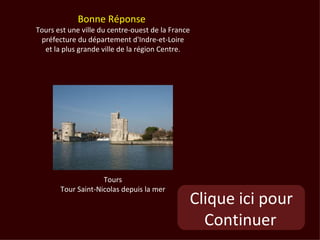 Bonne Réponse
Tours est une ville du centre-ouest de la France
 préfecture du département d'Indre-et-Loire
  et la plus grande ville de la région Centre.




                    Tours
       Tour Saint-Nicolas depuis la mer
                                               Clique ici pour
                                                 Continuer
 