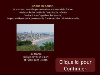 Bonne Réponse
     Le Havre est une ville portuaire du nord-ouest de la France
           située sur la rive droite de l'estuaire de la Seine.
                 Ses habitants s’appellent les Havrais.
Le port du Havre est le deuxième de France derrière celui de Marseille




                         Le Havre:
               la plage, la ville et le port
                et l’Église Saint- Joseph
                                                  Clique ici pour
                                                    Continuer
 