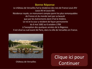 Bonne Réponse
Le château de Versailles fut la résidence des rois de France Louis XIV
                            Louis XV et Louis XVI.
Résidence royale, ce monument compte parmi les plus remarquables
                de France et du monde tant par sa beauté
              que par les événements dont il fut le théâtre.
             Le roi et la cour y résident de façon permanente
                     du 6 mai 1682 au 6 octobre 1789
            à l'exception des quelques années de la Régence.
Il est situé au sud-ouest de Paris, dans la ville de Versailles en France.




                                               Clique ici pour
   Château de Versailles
                                                 Continuer
 