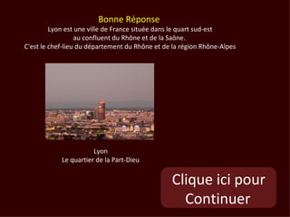 Bonne Réponse
         Lyon est une ville de France située dans le quart sud-est
                  au confluent du Rhône et de la Saône.
C'est le chef-lieu du département du Rhône et de la région Rhône-Alpes




                       Lyon
            Le quartier de la Part-Dieu


                                                Clique ici pour
                                                  Continuer
 