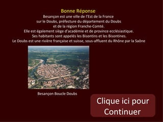 Bonne Réponse
                    Besançon est une ville de l’Est de la France
               sur le Doubs, préfecture du département du Doubs
                         et de la région Franche-Comté.
      Elle est également siège d’académie et de province ecclésiastique.
            Ses habitants sont appelés les Bisontins et les Bisontines.
Le Doubs est une rivière française et suisse, sous-affluent du Rhône par la Saône




               Besançon Boucle Doubs

                                                   Clique ici pour
                                                     Continuer
 