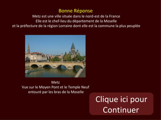 Bonne Réponse
             Metz est une ville située dans le nord-est de la France
               Elle est le chef-lieu du département de la Moselle
et la préfecture de la région Lorraine dont elle est la commune la plus peuplée




                      Metz
     Vue sur le Moyen Pont et le Temple Neuf
        entouré par les bras de la Moselle

                                                   Clique ici pour
                                                     Continuer
 