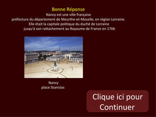 Bonne Réponse
                       Nancy est une ville française
préfecture du département de Meurthe-et-Moselle, en région Lorraine.
          Elle était la capitale politique du duché de Lorraine
       jusqu'à son rattachement au Royaume de France en 1766




                     Nancy
                 place Stanislas

                                                Clique ici pour
                                                  Continuer
 