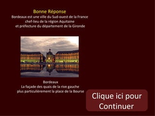 Bonne Réponse
Bordeaux est une ville du Sud-ouest de la France
        chef-lieu de la région Aquitaine
  et préfecture du département de la Gironde




                    Bordeaux
      La façade des quais de la rive gauche
   plus particulièrement la place de la Bourse
                                                   Clique ici pour
                                                     Continuer
 