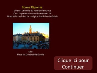 Bonne Réponse
      Lille est une ville du nord de la France
      C'est la préfecture du département du
Nord et le chef-lieu de la région Nord-Pas-de-Calais




                     Lille
          Place du Général-de-Gaulle

                                                   Clique ici pour
                                                     Continuer
 