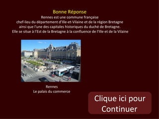 Bonne Réponse
                     Rennes est une commune française
   chef-lieu du département d’Ille-et-Vilaine et de la région Bretagne
     ainsi que l'une des capitales historiques du duché de Bretagne.
Elle se situe à l’Est de la Bretagne à la confluence de l’Ille et de la Vilaine




                      Rennes
              Le palais du commerce

                                                       Clique ici pour
                                                         Continuer
 