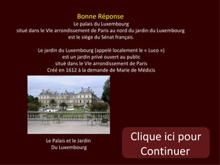 Bonne Réponse
                          Le palais du Luxembourg
situé dans le VIe arrondissement de Paris au nord du jardin du Luxembourg
                        est le siège du Sénat français.

         Le jardin du Luxembourg (appelé localement le « Luco »)
                     est un jardin privé ouvert au public
                 situé dans le VIe arrondissement de Paris
              Créé en 1612 à la demande de Marie de Médicis




            Le Palais et le Jardin               Clique ici pour
              Du Luxembourg
                                                   Continuer
 