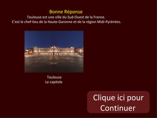 Bonne Réponse
          Toulouse est une ville du Sud-Ouest de la France.
C'est le chef-lieu de la Haute-Garonne et de la région Midi-Pyrénées.




                      Toulouse
                     Le capitole



                                                   Clique ici pour
                                                     Continuer
 