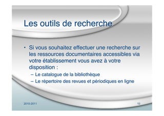 2010-2011 10
Les outils de recherche
• Si vous souhaitez effectuer une recherche sur
les ressources documentaires accessibles via
votre établissement vous avez à votre
disposition :
– Le catalogue de la bibliothèque
– Le répertoire des revues et périodiques en ligne
 