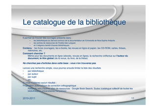 2010-2011 11
Le catalogue de la bibliothèque
Il permet de trouver des ouvrages présents dans :
– les bibliothèques du Service commun de la documentation de l'Université de Nice-Sophia Antipolis
– les centres de ressources de l'Institut des Langues
– et il intègrera bientôt d'autres bibliothèques.
Contenu : les livres (ouvrages), les e-books, les revues en ligne et papier, les CD-ROM, cartes, thèses,
mémoires, etc.
Comment chercher ?
Même pour les documents en ligne (ebooks, revues en ligne), la recherche s'effectue sur l'auteur du
document, le titre global (de la revue, du livre, de la thèse).
Ne cherchez pas d'articles dans cette base : vous n'en trouverez pas.
Lancez une recherche simple, vous pourrez ensuite limiter la liste des résultats
• par bibliothèque
• par auteur
• par sujet
• etc.
Si vous nʼobtenez aucun résultat :
Proposition automatique de correction orthographique
Rebonds vers d'autres sites de ressources : Google Book Search, Sudoc (catalogue collectif de toutes les
bibliothèques universitaires françaises)
 