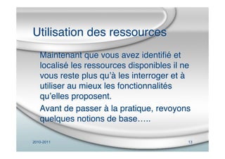 2010-2011 13
Utilisation des ressources
Maintenant que vous avez identiﬁé et
localisé les ressources disponibles il ne
vous reste plus quʼà les interroger et à
utiliser au mieux les fonctionnalités
quʼelles proposent.
Avant de passer à la pratique, revoyons
quelques notions de base…..
 