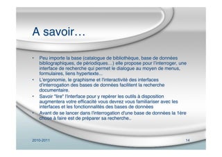 2010-2011 14
A savoir…
• Peu importe la base (catalogue de bibliothèque, base de données
bibliographiques, de périodiques…) elle propose pour lʼinterroger, une
interface de recherche qui permet le dialogue au moyen de menus,
formulaires, liens hypertexte...
• L'ergonomie, le graphisme et l'interactivité des interfaces
d'interrogation des bases de données facilitent la recherche
documentaire.
• Savoir "lire" l'interface pour y repérer les outils à disposition
augmentera votre efﬁcacité vous devrez vous familiariser avec les
interfaces et les fonctionnalités des bases de données
• Avant de se lancer dans l'interrogation d'une base de données la 1ère
chose à faire est de préparer sa recherche..
 