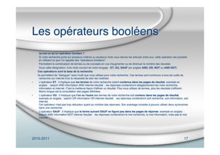 2010-2011 17
Les opérateurs booléens
Qu'est-ce qu'un opérateur booléen ?
Si votre recherche porte sur plusieurs critères ou plusieurs mots vous devrez les articuler entre eux, cette opération est possible
en utilisant ce que lʼon appelle des “opérateurs booléens”
Permettent la combinaison de termes ou de concepts en vue d'augmenter ou de diminuer le nombre des résultats
Sous cette désignation, trois mots courant de notre langage : ET, OU, SAUF (en anglais AND, OR, NOT ou AND NOT)
Ces opérateurs sont la base de la recherche.
Ils permettent de "dialoguer" avec l'outil que vous utilisez pour votre recherche. Ces termes sont communs à tous les outils de
recherche sur internet d'où la nécessité de bien les maîtriser.
• L'opérateur ET : il implique que les termes de votre recherche soient contenus dans les pages de résultat. exemple en
anglais  : search AND information AND internet résultat  : les réponses contiendront obligatoirement les mots recherche,
information et internet. C'est la meilleure façon d'afﬁner un résultat. Plus vous utilisez de termes, plus les résultats s'afﬁnent.
Moins longue est la consultation des pages afﬁchées.
• L'opérateur OU : il implique que l'un ou l'autre des termes de votre recherche soit contenu dans les pages de résultat.
exemple en anglais : search OR information OR internet résultat  : les réponses contiendront soit recherche, soit information, soit
internet.
Cet opérateur n'est pas trop réducteur quant au nombre des réponses. Son avantage consiste à pouvoir utiliser deux synonymes
dans une recherche.
• L'opérateur SAUF : il implique que le terme suivant SAUF ne ﬁgure pas dans les pages de réponse. exemple en anglais  :
search AND information NOT internet résultat  : les réponses contiendront le mot recherche, le mot information, mais pas le mot
internet.
 