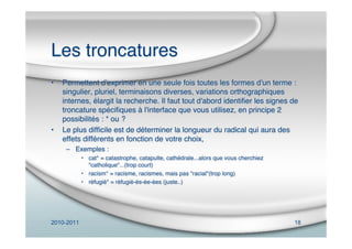 2010-2011 18
Les troncatures
• Permettent d'exprimer en une seule fois toutes les formes d'un terme :
singulier, pluriel, terminaisons diverses, variations orthographiques
internes, élargit la recherche. Il faut tout d'abord identiﬁer les signes de
troncature spéciﬁques à l'interface que vous utilisez, en principe 2
possibilités : * ou ?
• Le plus difﬁcile est de déterminer la longueur du radical qui aura des
effets différents en fonction de votre choix,
– Exemples :
• cat* = catastrophe, catapulte, cathédrale...alors que vous cherchiez
"catholique"...(trop court)
• racism* = racisme, racismes, mais pas "racial"(trop long)
• réfugié* = réfugié-és-ée-ées (juste..)
 