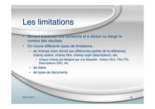 2010-2011 19
Les limitations
• Servent à préciser une recherche et à rétrécir ou élargir le
nombre des résultats.
• On trouve différents types de limitations :
– de champs (nom donné aux différentes parties de la référence)
champ auteur, champ titre, champ sujet (descripteur), etc.
• chaque champ est désigné par une étiquette : Auteur (AU), Titre (TI),
Descripteurs (DE), etc.
– de dates
– de types de documents
 