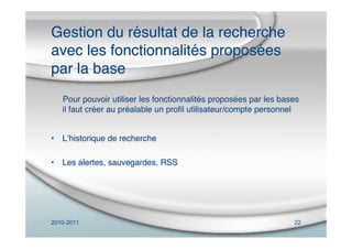 2010-2011 22
Gestion du résultat de la recherche
avec les fonctionnalités proposées
par la base
Pour pouvoir utiliser les fonctionnalités proposées par les bases
il faut créer au préalable un proﬁl utilisateur/compte personnel
• Lʼhistorique de recherche
• Les alertes, sauvegardes, RSS
 