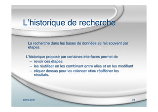 2010-2011 23
Lʼhistorique de recherche
La recherche dans les bases de données se fait souvent par
étapes.
L'historique proposé par certaines interfaces permet de
– revoir ces étapes
– les réutiliser en les combinant entre elles et en les modiﬁant
– cliquer dessus pour les relancer et/ou réafﬁcher les
résultats.
 