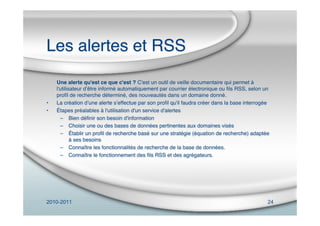 2010-2011 24
Les alertes et RSS
Une alerte qu'est ce que c'est ? C'est un outil de veille documentaire qui permet à
l'utilisateur dʼêtre informé automatiquement par courrier électronique ou ﬁls RSS, selon un
proﬁl de recherche déterminé, des nouveautés dans un domaine donné.
• La création dʼune alerte sʼeffectue par son proﬁl qu'il faudra créer dans la base interrogée
• Étapes préalables à l'utilisation d'un service d'alertes
– Bien déﬁnir son besoin d'information
– Choisir une ou des bases de données pertinentes aux domaines visés
– Établir un proﬁl de recherche basé sur une stratégie (équation de recherche) adaptée
à ses besoins
– Connaître les fonctionnalités de recherche de la base de données.
– Connaître le fonctionnement des ﬁls RSS et des agrégateurs.
 