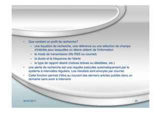 2010-2011 25
• Que contient un proﬁl de recherche?
– une équation de recherche, une référence ou une sélection de champs
d'intérêts pour lesquelles on désire obtenir de l'information
– le mode de transmission (ﬁls RSS ou courriel)
– la durée et la fréquence de l'alerte
– le type de rapport désiré (notices brèves ou détaillées, etc.)
• une alerte de recherche est une requête exécutée automatiquement par le
système à intervalles réguliers. Les résultats sont envoyés par courriel.
• Cette fonction permet dʼêtre au courant des derniers articles publiés dans un
domaine sans avoir à intervenir
 