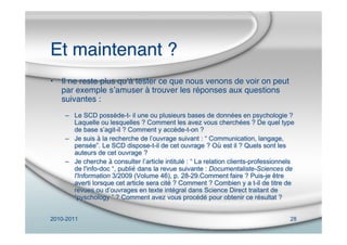 2010-2011 28
Et maintenant ?
• Il ne reste plus quʼà tester ce que nous venons de voir on peut
par exemple sʼamuser à trouver les réponses aux questions
suivantes :
– Le SCD possède-t- il une ou plusieurs bases de données en psychologie ?
Laquelle ou lesquelles ? Comment les avez vous cherchées ? De quel type
de base s’agit-il ? Comment y accède-t-on ?
– Je suis à la recherche de l’ouvrage suivant : “ Communication, langage,
pensée”. Le SCD dispose-t-il de cet ouvrage ? Où est il ? Quels sont les
auteurs de cet ouvrage ?
– Je cherche à consulter l’article intitulé : “ La relation clients-professionnels
de l'info-doc “, publié dans la revue suivante : Documentaliste-Sciences de
l'Information 3/2009 (Volume 46), p. 28-29.Comment faire ? Puis-je être
averti lorsque cet article sera cité ? Comment ? Combien y a t-il de titre de
revues ou d’ouvrages en texte intégral dans Science Direct traitant de
“pyschology ” ? Comment avez vous procédé pour obtenir ce résultat ?
 