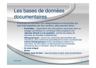 2010-2011 4
Les bases de données
documentaires
• Ensemble de données non indépendantes et structurées qui
sont interrogeables par leur contenu, elles peuvent êtres :
• Factuelles : rassemblent des informations exprimées dans un
langage symbolique ou numérique Elles proposent une
réponse directe à une question, comme les bases de
données de résultats dʼexpériences
• Bibliographiques : servent aux recherches documentaires des
chercheurs, elles contiennent essentiellement du texte, fournissent des
notices bibliographiques (ﬁches signalétiques propres à un
document), les informations quʼelle proposent sont structurées,
exhaustives dans un domaine, riches et homogènes
• En texte intégral
• Mixtes
• Autres types de base : base de presse en ligne, base de périodiques
 