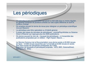 2010-2011 6
Les périodiques
• Un périodique est une publication qui paraît à intervalle plus ou moins régulier,
en général composé de plusieurs articles sur des sujets différents et dont le
contenu change.
• On emploie souvent le terme de revue pour désigner un périodique scientiﬁque
(revues Masson)
• Le périodique peut être spécialisé ou dʼintérêt général.
• Il existe des bases de données de périodiques : commePsycArticles ou Science
Direct dʼElsevier qui regroupe plus de 2000 publications.
• On donne souvent le nom de « bouquet de périodiques » à lʼensemble des
publications proposées par un éditeur : High Impact, Nature…..
Le Service Commun de la Documentation vous donne accès à 20.000 revues
en ligne : 12.000 revues souscrites par l'université et 8.000 revues en accès
libre dans toutes les disciplines enseignées de lʼUNS.
Exemples de bouquets et périodiques proposés : ACS, BSC, ScienceDirect,
SpringerLink, Wiley…
 