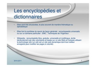 2010-2011 7
Les encyclopédies et
dictionnaires
• Elles sont très structurées, le plus souvent de manière thématique ou
alphabétique
• Elles font la synthèse du savoir de façon générale : encyclopaedia universalis
ou sur un domaine particulier : EMC , Techniques de lʼIngénieur.
• Wikipedia : (encyclopédie libre, gratuite, universelle et multilingue, écrite
bénévolement par des volontaires et basée sur un site Web en français utilisant
la technologie wiki (un wiki est un site web dynamique dont tout visiteur
enregistré peut modiﬁer les pages à volonté).
 