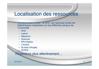 2010-2011 9
Localisation des ressources
• Lʼaccès le plus simple : le SCD qui regroupe toutes les
bibliothèques implantées sur les différents campus de
lʼUniversité
– Droit
– Lettres
– Médecine
– Sciences
– EPU Sophia
– L'Archet
– St-Jean d'Angély
– STAPS
Regardons plus attentivement…
 