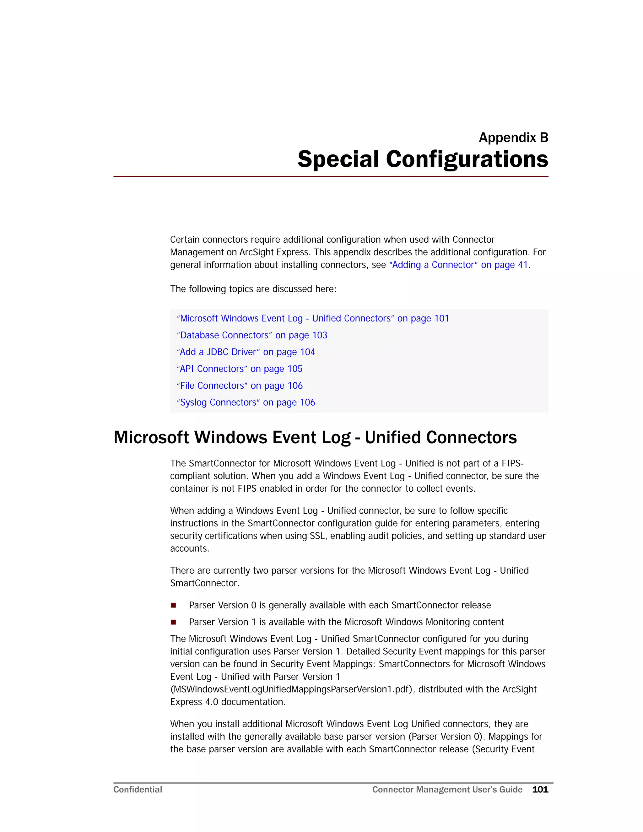 Confidential Connector Management User’s Guide 101
Appendix B
Special Configurations
Certain connectors require additional configuration when used with Connector
Management on ArcSight Express. This appendix describes the additional configuration. For
general information about installing connectors, see “Adding a Connector” on page 41.
The following topics are discussed here:
Microsoft Windows Event Log - Unified Connectors
The SmartConnector for Microsoft Windows Event Log - Unified is not part of a FIPS-
compliant solution. When you add a Windows Event Log - Unified connector, be sure the
container is not FIPS enabled in order for the connector to collect events.
When adding a Windows Event Log - Unified connector, be sure to follow specific
instructions in the SmartConnector configuration guide for entering parameters, entering
security certifications when using SSL, enabling audit policies, and setting up standard user
accounts.
There are currently two parser versions for the Microsoft Windows Event Log - Unified
SmartConnector.
 Parser Version 0 is generally available with each SmartConnector release
 Parser Version 1 is available with the Microsoft Windows Monitoring content
The Microsoft Windows Event Log - Unified SmartConnector configured for you during
initial configuration uses Parser Version 1. Detailed Security Event mappings for this parser
version can be found in Security Event Mappings: SmartConnectors for Microsoft Windows
Event Log - Unified with Parser Version 1
(MSWindowsEventLogUnifiedMappingsParserVersion1.pdf), distributed with the ArcSight
Express 4.0 documentation.
When you install additional Microsoft Windows Event Log Unified connectors, they are
installed with the generally available base parser version (Parser Version 0). Mappings for
the base parser version are available with each SmartConnector release (Security Event
“Microsoft Windows Event Log - Unified Connectors” on page 101
“Database Connectors” on page 103
“Add a JDBC Driver” on page 104
“API Connectors” on page 105
“File Connectors” on page 106
“Syslog Connectors” on page 106
 
