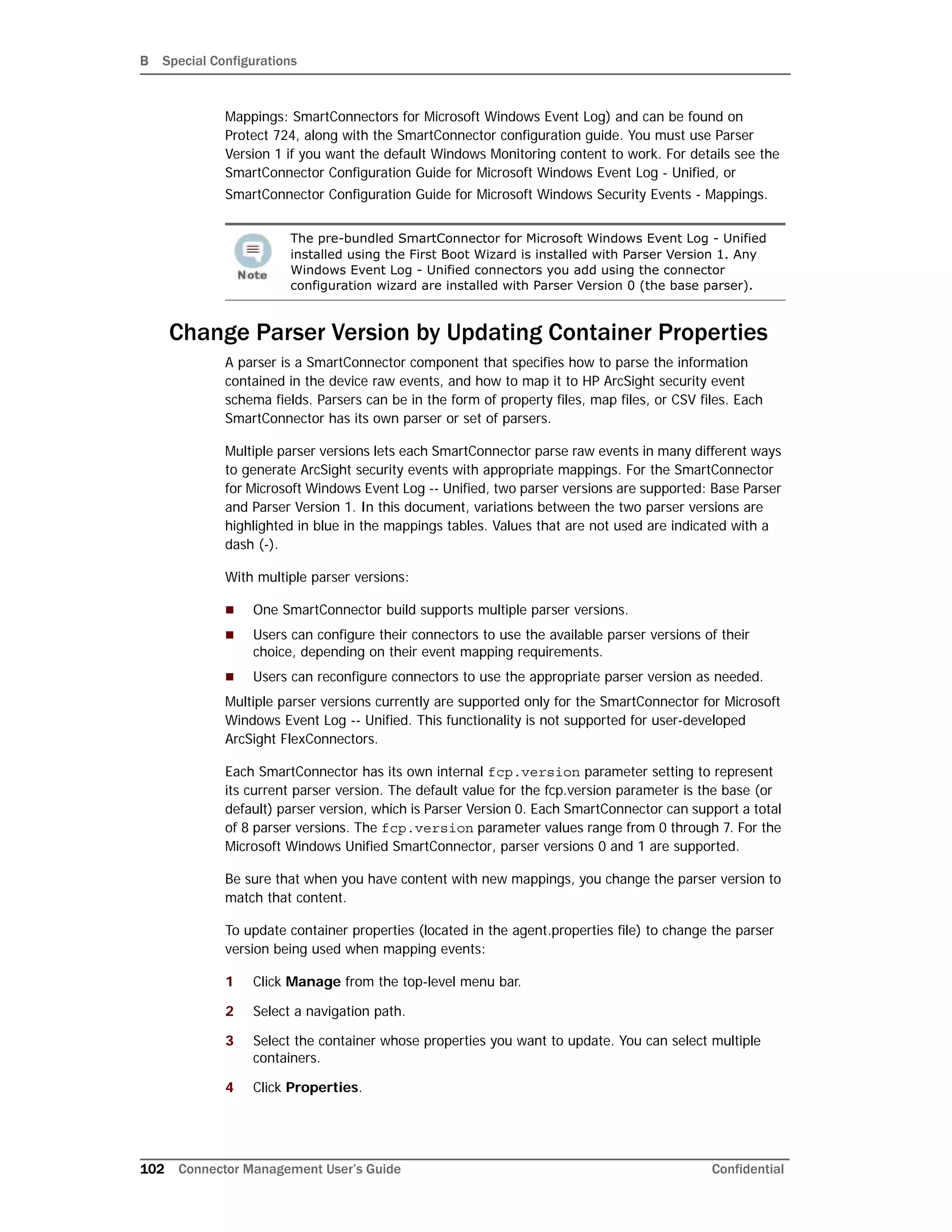 B Special Configurations
102 Connector Management User’s Guide Confidential
Mappings: SmartConnectors for Microsoft Windows Event Log) and can be found on
Protect 724, along with the SmartConnector configuration guide. You must use Parser
Version 1 if you want the default Windows Monitoring content to work. For details see the
SmartConnector Configuration Guide for Microsoft Windows Event Log - Unified, or
SmartConnector Configuration Guide for Microsoft Windows Security Events - Mappings.
Change Parser Version by Updating Container Properties
A parser is a SmartConnector component that specifies how to parse the information
contained in the device raw events, and how to map it to HP ArcSight security event
schema fields. Parsers can be in the form of property files, map files, or CSV files. Each
SmartConnector has its own parser or set of parsers.
Multiple parser versions lets each SmartConnector parse raw events in many different ways
to generate ArcSight security events with appropriate mappings. For the SmartConnector
for Microsoft Windows Event Log -- Unified, two parser versions are supported: Base Parser
and Parser Version 1. In this document, variations between the two parser versions are
highlighted in blue in the mappings tables. Values that are not used are indicated with a
dash (-).
With multiple parser versions:
 One SmartConnector build supports multiple parser versions.
 Users can configure their connectors to use the available parser versions of their
choice, depending on their event mapping requirements.
 Users can reconfigure connectors to use the appropriate parser version as needed.
Multiple parser versions currently are supported only for the SmartConnector for Microsoft
Windows Event Log -- Unified. This functionality is not supported for user-developed
ArcSight FlexConnectors.
Each SmartConnector has its own internal fcp.version parameter setting to represent
its current parser version. The default value for the fcp.version parameter is the base (or
default) parser version, which is Parser Version 0. Each SmartConnector can support a total
of 8 parser versions. The fcp.version parameter values range from 0 through 7. For the
Microsoft Windows Unified SmartConnector, parser versions 0 and 1 are supported.
Be sure that when you have content with new mappings, you change the parser version to
match that content.
To update container properties (located in the agent.properties file) to change the parser
version being used when mapping events:
1 Click Manage from the top-level menu bar.
2 Select a navigation path.
3 Select the container whose properties you want to update. You can select multiple
containers.
4 Click Properties.
The pre-bundled SmartConnector for Microsoft Windows Event Log - Unified
installed using the First Boot Wizard is installed with Parser Version 1. Any
Windows Event Log - Unified connectors you add using the connector
configuration wizard are installed with Parser Version 0 (the base parser).
 