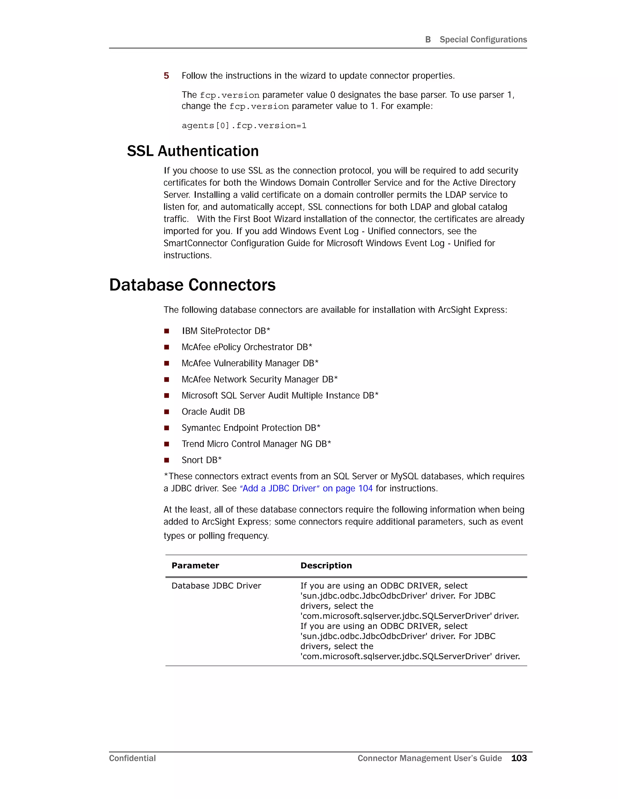 B Special Configurations
Confidential Connector Management User’s Guide 103
5 Follow the instructions in the wizard to update connector properties.
The fcp.version parameter value 0 designates the base parser. To use parser 1,
change the fcp.version parameter value to 1. For example:
agents[0].fcp.version=1
SSL Authentication
If you choose to use SSL as the connection protocol, you will be required to add security
certificates for both the Windows Domain Controller Service and for the Active Directory
Server. Installing a valid certificate on a domain controller permits the LDAP service to
listen for, and automatically accept, SSL connections for both LDAP and global catalog
traffic. With the First Boot Wizard installation of the connector, the certificates are already
imported for you. If you add Windows Event Log - Unified connectors, see the
SmartConnector Configuration Guide for Microsoft Windows Event Log - Unified for
instructions.
Database Connectors
The following database connectors are available for installation with ArcSight Express:
 IBM SiteProtector DB*
 McAfee ePolicy Orchestrator DB*
 McAfee Vulnerability Manager DB*
 McAfee Network Security Manager DB*
 Microsoft SQL Server Audit Multiple Instance DB*
 Oracle Audit DB
 Symantec Endpoint Protection DB*
 Trend Micro Control Manager NG DB*
 Snort DB*
*These connectors extract events from an SQL Server or MySQL databases, which requires
a JDBC driver. See “Add a JDBC Driver” on page 104 for instructions.
At the least, all of these database connectors require the following information when being
added to ArcSight Express; some connectors require additional parameters, such as event
types or polling frequency.
Parameter Description
Database JDBC Driver If you are using an ODBC DRIVER, select
'sun.jdbc.odbc.JdbcOdbcDriver' driver. For JDBC
drivers, select the
'com.microsoft.sqlserver.jdbc.SQLServerDriver' driver.
If you are using an ODBC DRIVER, select
'sun.jdbc.odbc.JdbcOdbcDriver' driver. For JDBC
drivers, select the
'com.microsoft.sqlserver.jdbc.SQLServerDriver' driver.
 