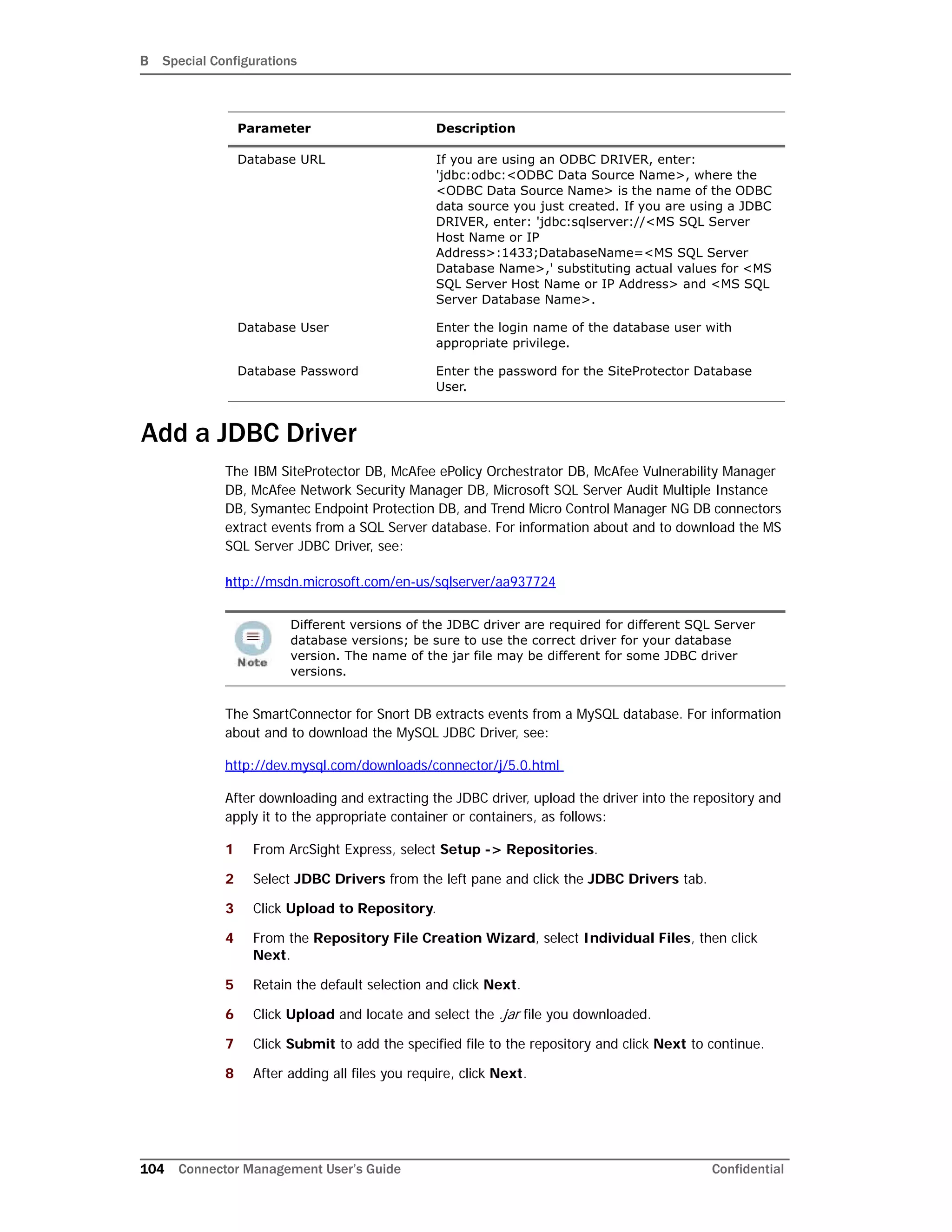 B Special Configurations
104 Connector Management User’s Guide Confidential
Add a JDBC Driver
The IBM SiteProtector DB, McAfee ePolicy Orchestrator DB, McAfee Vulnerability Manager
DB, McAfee Network Security Manager DB, Microsoft SQL Server Audit Multiple Instance
DB, Symantec Endpoint Protection DB, and Trend Micro Control Manager NG DB connectors
extract events from a SQL Server database. For information about and to download the MS
SQL Server JDBC Driver, see:
http://msdn.microsoft.com/en-us/sqlserver/aa937724
The SmartConnector for Snort DB extracts events from a MySQL database. For information
about and to download the MySQL JDBC Driver, see:
http://dev.mysql.com/downloads/connector/j/5.0.html
After downloading and extracting the JDBC driver, upload the driver into the repository and
apply it to the appropriate container or containers, as follows:
1 From ArcSight Express, select Setup -> Repositories.
2 Select JDBC Drivers from the left pane and click the JDBC Drivers tab.
3 Click Upload to Repository.
4 From the Repository File Creation Wizard, select Individual Files, then click
Next.
5 Retain the default selection and click Next.
6 Click Upload and locate and select the .jar file you downloaded.
7 Click Submit to add the specified file to the repository and click Next to continue.
8 After adding all files you require, click Next.
Database URL If you are using an ODBC DRIVER, enter:
'jdbc:odbc:<ODBC Data Source Name>, where the
<ODBC Data Source Name> is the name of the ODBC
data source you just created. If you are using a JDBC
DRIVER, enter: 'jdbc:sqlserver://<MS SQL Server
Host Name or IP
Address>:1433;DatabaseName=<MS SQL Server
Database Name>,' substituting actual values for <MS
SQL Server Host Name or IP Address> and <MS SQL
Server Database Name>.
Database User Enter the login name of the database user with
appropriate privilege.
Database Password Enter the password for the SiteProtector Database
User.
Different versions of the JDBC driver are required for different SQL Server
database versions; be sure to use the correct driver for your database
version. The name of the jar file may be different for some JDBC driver
versions.
Parameter Description
 