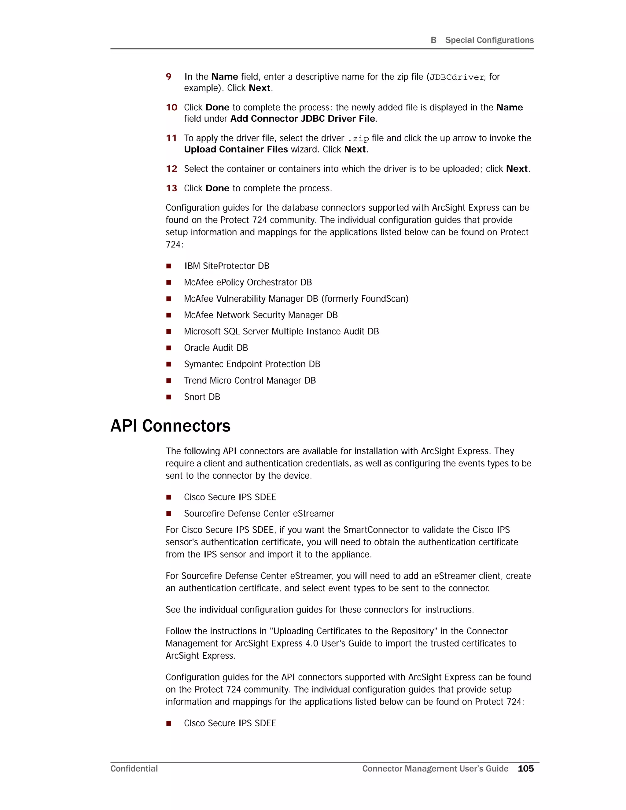 B Special Configurations
Confidential Connector Management User’s Guide 105
9 In the Name field, enter a descriptive name for the zip file (JDBCdriver, for
example). Click Next.
10 Click Done to complete the process; the newly added file is displayed in the Name
field under Add Connector JDBC Driver File.
11 To apply the driver file, select the driver .zip file and click the up arrow to invoke the
Upload Container Files wizard. Click Next.
12 Select the container or containers into which the driver is to be uploaded; click Next.
13 Click Done to complete the process.
Configuration guides for the database connectors supported with ArcSight Express can be
found on the Protect 724 community. The individual configuration guides that provide
setup information and mappings for the applications listed below can be found on Protect
724:
 IBM SiteProtector DB
 McAfee ePolicy Orchestrator DB
 McAfee Vulnerability Manager DB (formerly FoundScan)
 McAfee Network Security Manager DB
 Microsoft SQL Server Multiple Instance Audit DB
 Oracle Audit DB
 Symantec Endpoint Protection DB
 Trend Micro Control Manager DB
 Snort DB
API Connectors
The following API connectors are available for installation with ArcSight Express. They
require a client and authentication credentials, as well as configuring the events types to be
sent to the connector by the device.
 Cisco Secure IPS SDEE
 Sourcefire Defense Center eStreamer
For Cisco Secure IPS SDEE, if you want the SmartConnector to validate the Cisco IPS
sensor's authentication certificate, you will need to obtain the authentication certificate
from the IPS sensor and import it to the appliance.
For Sourcefire Defense Center eStreamer, you will need to add an eStreamer client, create
an authentication certificate, and select event types to be sent to the connector.
See the individual configuration guides for these connectors for instructions.
Follow the instructions in "Uploading Certificates to the Repository" in the Connector
Management for ArcSight Express 4.0 User's Guide to import the trusted certificates to
ArcSight Express.
Configuration guides for the API connectors supported with ArcSight Express can be found
on the Protect 724 community. The individual configuration guides that provide setup
information and mappings for the applications listed below can be found on Protect 724:
 Cisco Secure IPS SDEE
 