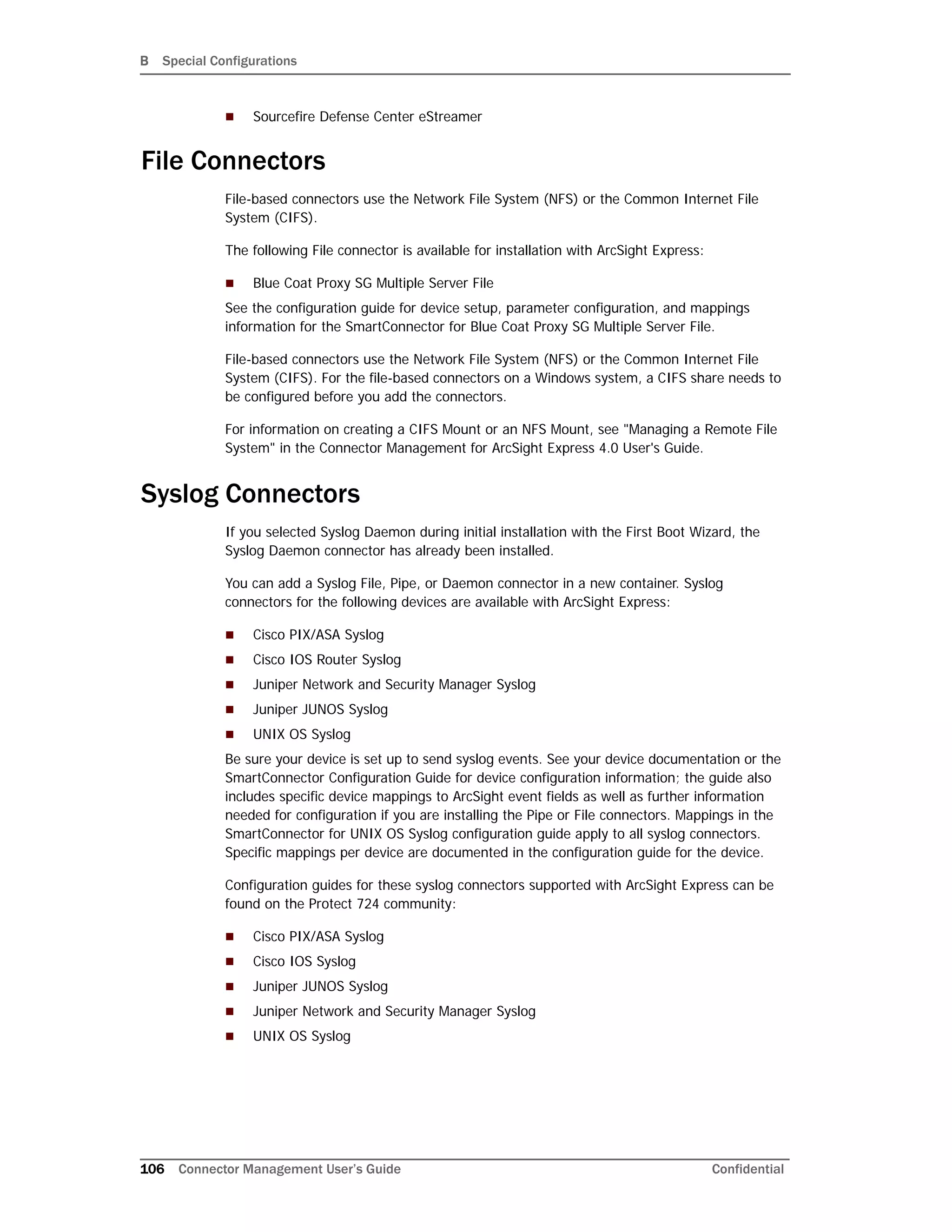B Special Configurations
106 Connector Management User’s Guide Confidential
 Sourcefire Defense Center eStreamer
File Connectors
File-based connectors use the Network File System (NFS) or the Common Internet File
System (CIFS).
The following File connector is available for installation with ArcSight Express:
 Blue Coat Proxy SG Multiple Server File
See the configuration guide for device setup, parameter configuration, and mappings
information for the SmartConnector for Blue Coat Proxy SG Multiple Server File.
File-based connectors use the Network File System (NFS) or the Common Internet File
System (CIFS). For the file-based connectors on a Windows system, a CIFS share needs to
be configured before you add the connectors.
For information on creating a CIFS Mount or an NFS Mount, see "Managing a Remote File
System" in the Connector Management for ArcSight Express 4.0 User's Guide.
Syslog Connectors
If you selected Syslog Daemon during initial installation with the First Boot Wizard, the
Syslog Daemon connector has already been installed.
You can add a Syslog File, Pipe, or Daemon connector in a new container. Syslog
connectors for the following devices are available with ArcSight Express:
 Cisco PIX/ASA Syslog
 Cisco IOS Router Syslog
 Juniper Network and Security Manager Syslog
 Juniper JUNOS Syslog
 UNIX OS Syslog
Be sure your device is set up to send syslog events. See your device documentation or the
SmartConnector Configuration Guide for device configuration information; the guide also
includes specific device mappings to ArcSight event fields as well as further information
needed for configuration if you are installing the Pipe or File connectors. Mappings in the
SmartConnector for UNIX OS Syslog configuration guide apply to all syslog connectors.
Specific mappings per device are documented in the configuration guide for the device.
Configuration guides for these syslog connectors supported with ArcSight Express can be
found on the Protect 724 community:
 Cisco PIX/ASA Syslog
 Cisco IOS Syslog
 Juniper JUNOS Syslog
 Juniper Network and Security Manager Syslog
 UNIX OS Syslog
 
