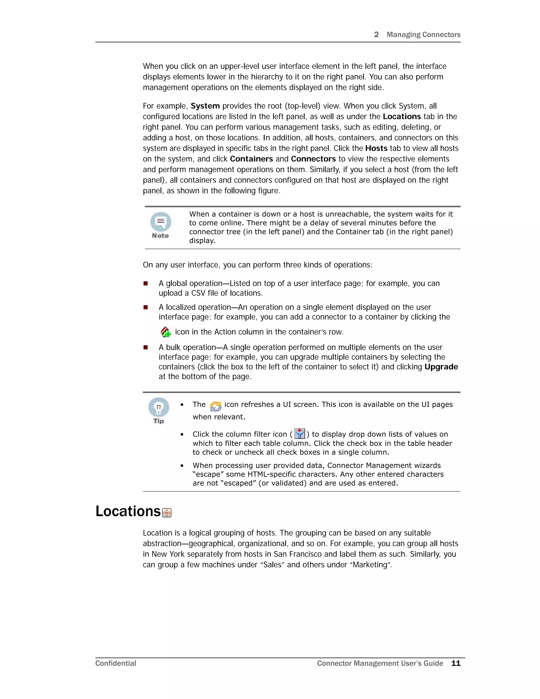 2 Managing Connectors
Confidential Connector Management User’s Guide 11
When you click on an upper-level user interface element in the left panel, the interface
displays elements lower in the hierarchy to it on the right panel. You can also perform
management operations on the elements displayed on the right side.
For example, System provides the root (top-level) view. When you click System, all
configured locations are listed in the left panel, as well as under the Locations tab in the
right panel. You can perform various management tasks, such as editing, deleting, or
adding a host, on those locations. In addition, all hosts, containers, and connectors on this
system are displayed in specific tabs in the right panel. Click the Hosts tab to view all hosts
on the system, and click Containers and Connectors to view the respective elements
and perform management operations on them. Similarly, if you select a host (from the left
panel), all containers and connectors configured on that host are displayed on the right
panel, as shown in the following figure.
On any user interface, you can perform three kinds of operations:
 A global operation—Listed on top of a user interface page; for example, you can
upload a CSV file of locations.
 A localized operation—An operation on a single element displayed on the user
interface page; for example, you can add a connector to a container by clicking the
icon in the Action column in the container’s row.
 A bulk operation—A single operation performed on multiple elements on the user
interface page; for example, you can upgrade multiple containers by selecting the
containers (click the box to the left of the container to select it) and clicking Upgrade
at the bottom of the page.
Locations
Location is a logical grouping of hosts. The grouping can be based on any suitable
abstraction—geographical, organizational, and so on. For example, you can group all hosts
in New York separately from hosts in San Francisco and label them as such. Similarly, you
can group a few machines under “Sales” and others under “Marketing”.
When a container is down or a host is unreachable, the system waits for it
to come online. There might be a delay of several minutes before the
connector tree (in the left panel) and the Container tab (in the right panel)
display.
• The icon refreshes a UI screen. This icon is available on the UI pages
when relevant.
• Click the column filter icon ( ) to display drop down lists of values on
which to filter each table column. Click the check box in the table header
to check or uncheck all check boxes in a single column.
• When processing user provided data, Connector Management wizards
“escape” some HTML-specific characters. Any other entered characters
are not “escaped” (or validated) and are used as entered.
 