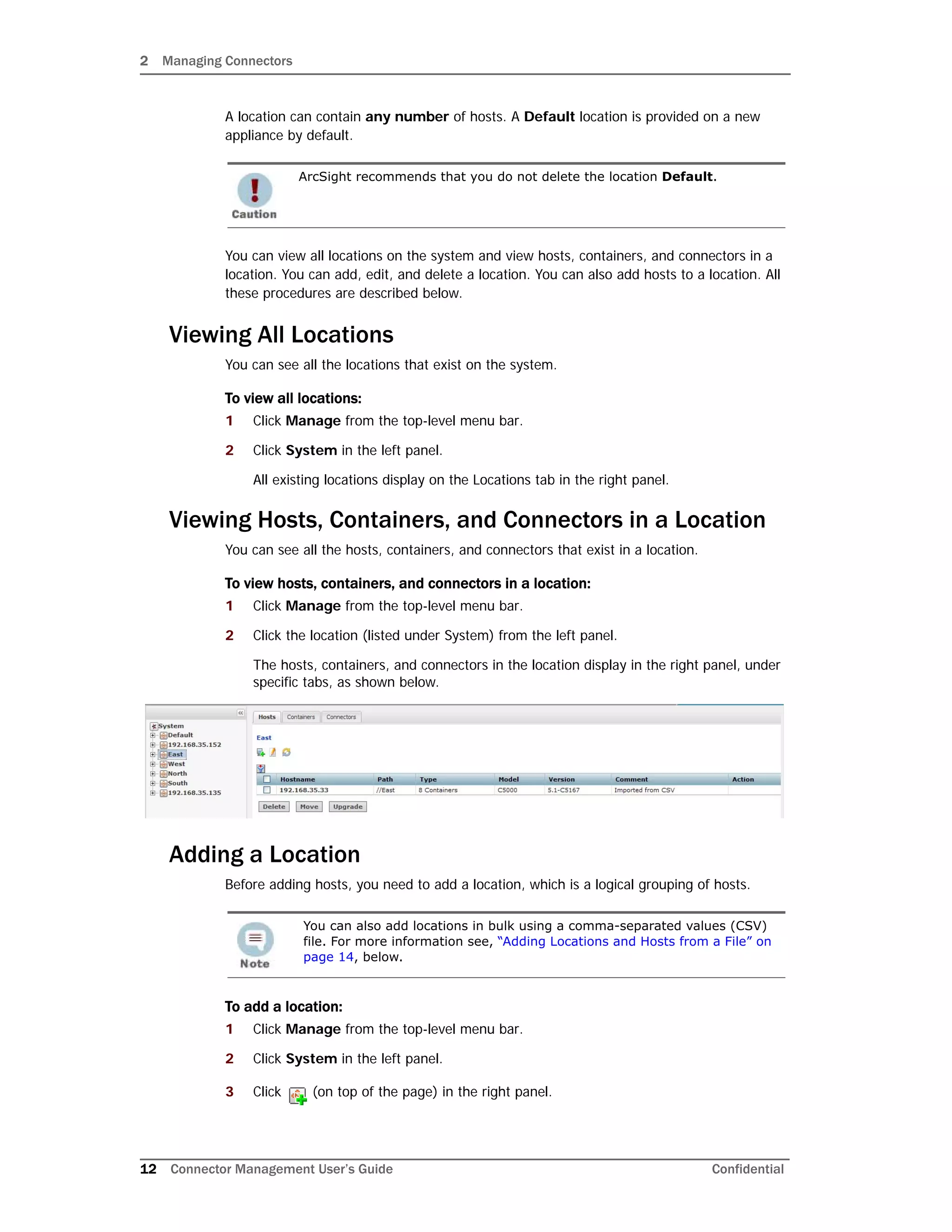 2 Managing Connectors
12 Connector Management User’s Guide Confidential
A location can contain any number of hosts. A Default location is provided on a new
appliance by default.
You can view all locations on the system and view hosts, containers, and connectors in a
location. You can add, edit, and delete a location. You can also add hosts to a location. All
these procedures are described below.
Viewing All Locations
You can see all the locations that exist on the system.
To view all locations:
1 Click Manage from the top-level menu bar.
2 Click System in the left panel.
All existing locations display on the Locations tab in the right panel.
Viewing Hosts, Containers, and Connectors in a Location
You can see all the hosts, containers, and connectors that exist in a location.
To view hosts, containers, and connectors in a location:
1 Click Manage from the top-level menu bar.
2 Click the location (listed under System) from the left panel.
The hosts, containers, and connectors in the location display in the right panel, under
specific tabs, as shown below.
Adding a Location
Before adding hosts, you need to add a location, which is a logical grouping of hosts.
To add a location:
1 Click Manage from the top-level menu bar.
2 Click System in the left panel.
3 Click (on top of the page) in the right panel.
ArcSight recommends that you do not delete the location Default.
You can also add locations in bulk using a comma-separated values (CSV)
file. For more information see, “Adding Locations and Hosts from a File” on
page 14, below.
 