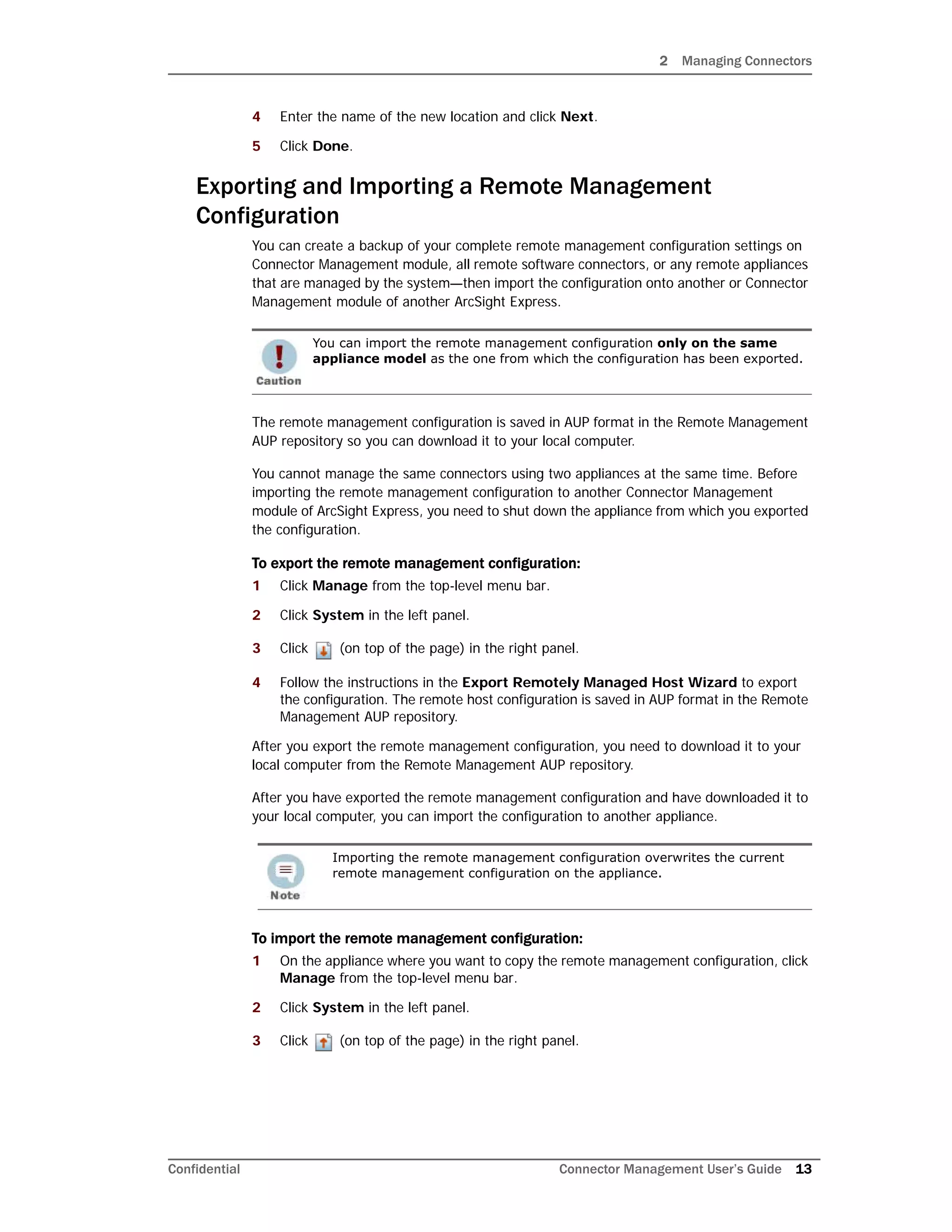 2 Managing Connectors
Confidential Connector Management User’s Guide 13
4 Enter the name of the new location and click Next.
5 Click Done.
Exporting and Importing a Remote Management
Configuration
You can create a backup of your complete remote management configuration settings on
Connector Management module, all remote software connectors, or any remote appliances
that are managed by the system—then import the configuration onto another or Connector
Management module of another ArcSight Express.
The remote management configuration is saved in AUP format in the Remote Management
AUP repository so you can download it to your local computer.
You cannot manage the same connectors using two appliances at the same time. Before
importing the remote management configuration to another Connector Management
module of ArcSight Express, you need to shut down the appliance from which you exported
the configuration.
To export the remote management configuration:
1 Click Manage from the top-level menu bar.
2 Click System in the left panel.
3 Click (on top of the page) in the right panel.
4 Follow the instructions in the Export Remotely Managed Host Wizard to export
the configuration. The remote host configuration is saved in AUP format in the Remote
Management AUP repository.
After you export the remote management configuration, you need to download it to your
local computer from the Remote Management AUP repository.
After you have exported the remote management configuration and have downloaded it to
your local computer, you can import the configuration to another appliance.
To import the remote management configuration:
1 On the appliance where you want to copy the remote management configuration, click
Manage from the top-level menu bar.
2 Click System in the left panel.
3 Click (on top of the page) in the right panel.
You can import the remote management configuration only on the same
appliance model as the one from which the configuration has been exported.
Importing the remote management configuration overwrites the current
remote management configuration on the appliance.
 