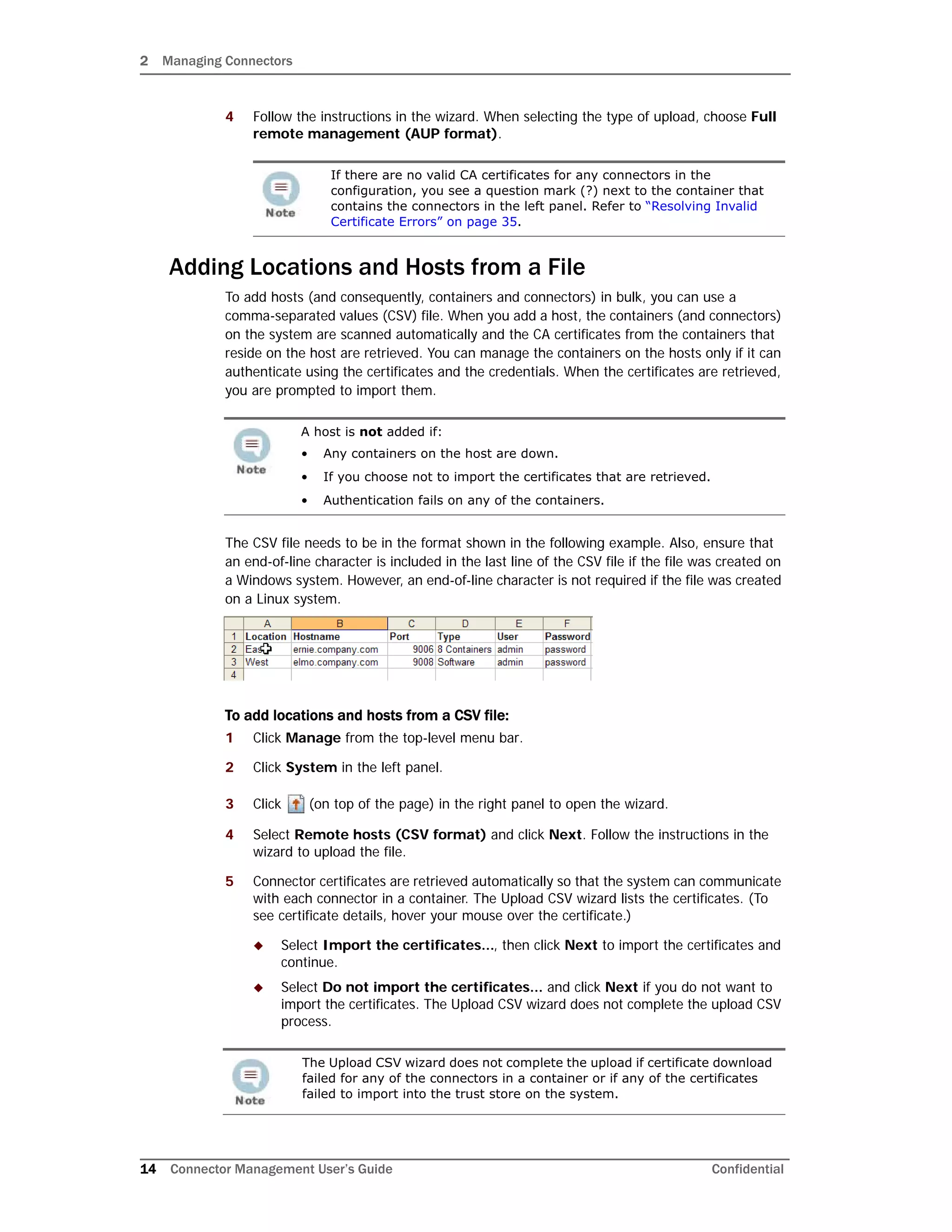 2 Managing Connectors
14 Connector Management User’s Guide Confidential
4 Follow the instructions in the wizard. When selecting the type of upload, choose Full
remote management (AUP format).
Adding Locations and Hosts from a File
To add hosts (and consequently, containers and connectors) in bulk, you can use a
comma-separated values (CSV) file. When you add a host, the containers (and connectors)
on the system are scanned automatically and the CA certificates from the containers that
reside on the host are retrieved. You can manage the containers on the hosts only if it can
authenticate using the certificates and the credentials. When the certificates are retrieved,
you are prompted to import them.
The CSV file needs to be in the format shown in the following example. Also, ensure that
an end-of-line character is included in the last line of the CSV file if the file was created on
a Windows system. However, an end-of-line character is not required if the file was created
on a Linux system.
To add locations and hosts from a CSV file:
1 Click Manage from the top-level menu bar.
2 Click System in the left panel.
3 Click (on top of the page) in the right panel to open the wizard.
4 Select Remote hosts (CSV format) and click Next. Follow the instructions in the
wizard to upload the file.
5 Connector certificates are retrieved automatically so that the system can communicate
with each connector in a container. The Upload CSV wizard lists the certificates. (To
see certificate details, hover your mouse over the certificate.)
 Select Import the certificates..., then click Next to import the certificates and
continue.
 Select Do not import the certificates... and click Next if you do not want to
import the certificates. The Upload CSV wizard does not complete the upload CSV
process.
If there are no valid CA certificates for any connectors in the
configuration, you see a question mark (?) next to the container that
contains the connectors in the left panel. Refer to “Resolving Invalid
Certificate Errors” on page 35.
A host is not added if:
• Any containers on the host are down.
• If you choose not to import the certificates that are retrieved.
• Authentication fails on any of the containers.
The Upload CSV wizard does not complete the upload if certificate download
failed for any of the connectors in a container or if any of the certificates
failed to import into the trust store on the system.
 