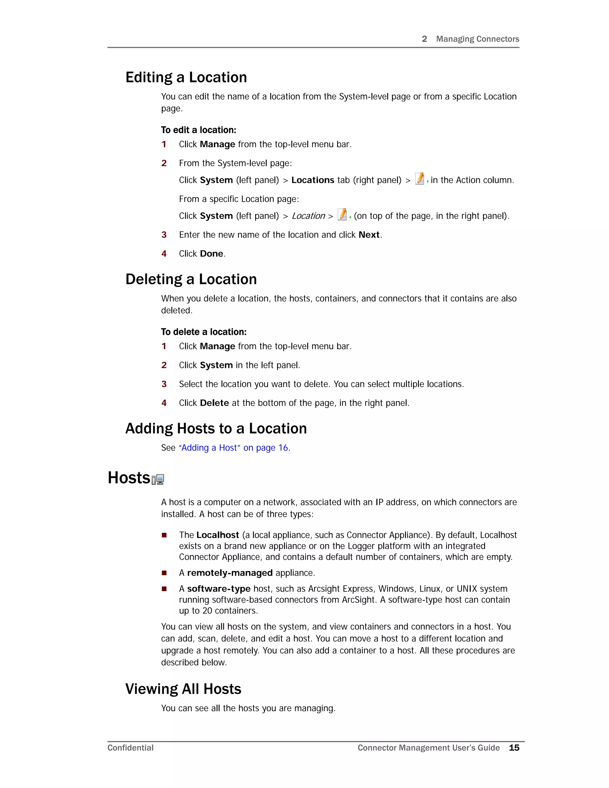 2 Managing Connectors
Confidential Connector Management User’s Guide 15
Editing a Location
You can edit the name of a location from the System-level page or from a specific Location
page.
To edit a location:
1 Click Manage from the top-level menu bar.
2 From the System-level page:
Click System (left panel) > Locations tab (right panel) > in the Action column.
From a specific Location page:
Click System (left panel) > Location > (on top of the page, in the right panel).
3 Enter the new name of the location and click Next.
4 Click Done.
Deleting a Location
When you delete a location, the hosts, containers, and connectors that it contains are also
deleted.
To delete a location:
1 Click Manage from the top-level menu bar.
2 Click System in the left panel.
3 Select the location you want to delete. You can select multiple locations.
4 Click Delete at the bottom of the page, in the right panel.
Adding Hosts to a Location
See “Adding a Host” on page 16.
Hosts
A host is a computer on a network, associated with an IP address, on which connectors are
installed. A host can be of three types:
 The Localhost (a local appliance, such as Connector Appliance). By default, Localhost
exists on a brand new appliance or on the Logger platform with an integrated
Connector Appliance, and contains a default number of containers, which are empty.
 A remotely-managed appliance.
 A software-type host, such as Arcsight Express, Windows, Linux, or UNIX system
running software-based connectors from ArcSight. A software-type host can contain
up to 20 containers.
You can view all hosts on the system, and view containers and connectors in a host. You
can add, scan, delete, and edit a host. You can move a host to a different location and
upgrade a host remotely. You can also add a container to a host. All these procedures are
described below.
Viewing All Hosts
You can see all the hosts you are managing.
 